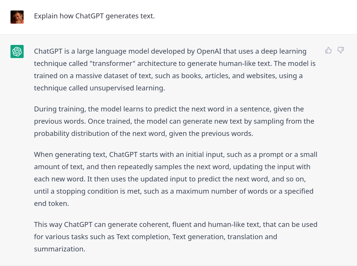 ChatGPT explains ChatGPT: ChatGPT is a large language model developed by OpenAI that uses a deep learning technique called "transformer" architecture to generate human-like text. The model is trained on a massive dataset of text, such as books, articles, and websites, using a technique called unsupervised learning.  During training, the model learns to predict the next word in a sentence, given the previous words. Once trained, the model can generate new text by sampling from the probability distribution of the next word, given the previous words.  When generating text, ChatGPT starts with an initial input, such as a prompt or a small amount of text, and then repeatedly samples the next word, updating the input with each new word. It then uses the updated input to predict the next word, and so on, until a stopping condition is met, such as a maximum number of words or a specified end token.  This way ChatGPT can generate coherent, fluent and human-like text, that can be used for various tasks such as Text completion, Text generation, translation and summarization.